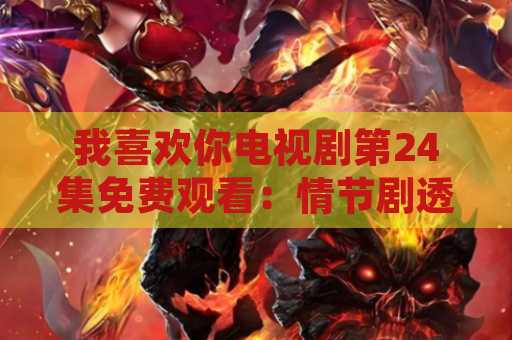 我喜欢你电视剧第24集免费观看：情节剧透，演员表，观看方式