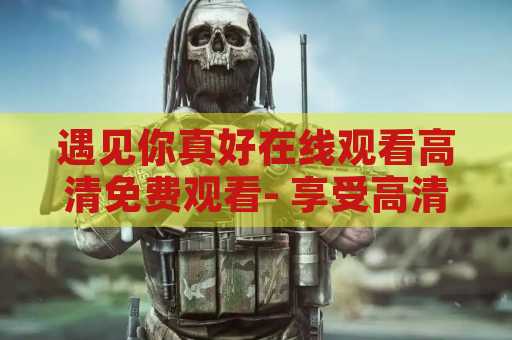 遇见你真好在线观看高清免费观看- 享受高清免费的电影乐趣