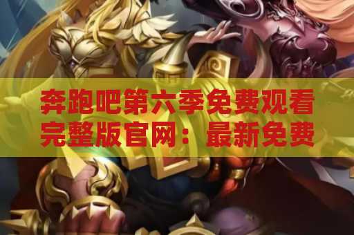 奔跑吧第六季免费观看完整版官网：最新免费观看方式揭秘