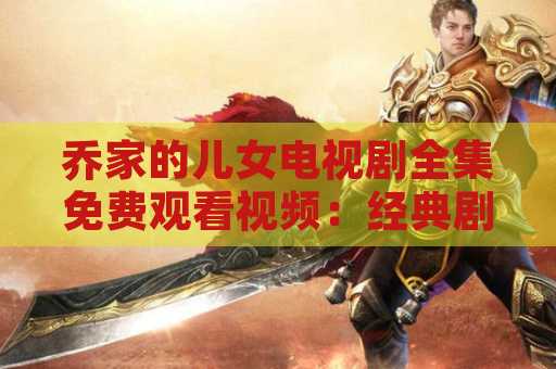 乔家的儿女电视剧全集免费观看视频：经典剧集回顾与观影指南