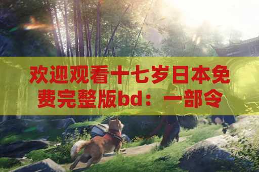 欢迎观看十七岁日本免费完整版bd：一部令人念念不忘的电影