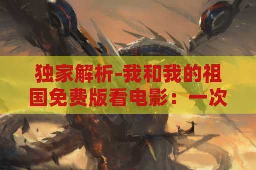 独家解析-我和我的祖国免费版看电影：一次完美的国庆观影体验