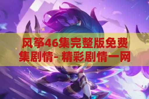 风筝46集完整版免费集剧情- 精彩剧情一网打尽