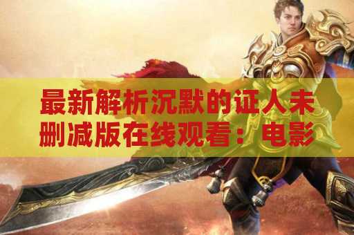最新解析沉默的证人未删减版在线观看：电影精彩细节一网打尽！