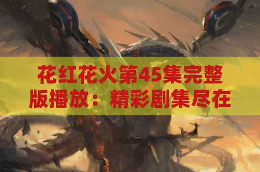 花红花火第45集完整版播放：精彩剧集尽在这里