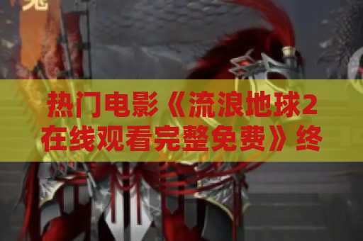 热门电影《流浪地球2在线观看完整免费》终于上线！