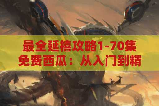 最全延禧攻略1-70集免费西瓜：从入门到精通