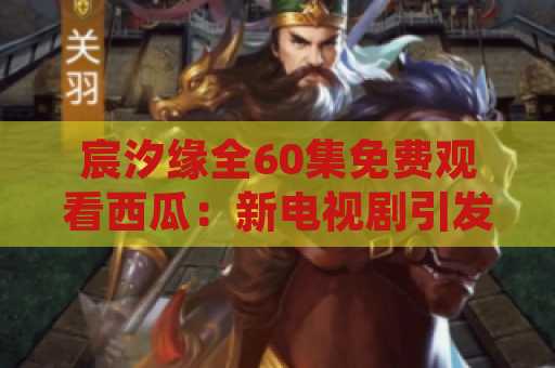 宸汐缘全60集免费观看西瓜：新电视剧引发观众狂热追剧