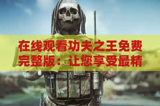 在线观看功夫之王免费完整版：让您享受最精彩的武打电影体验