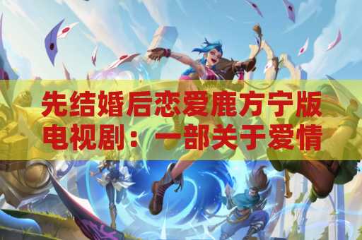 先结婚后恋爱鹿方宁版电视剧：一部关于爱情与婚姻的独特剧集