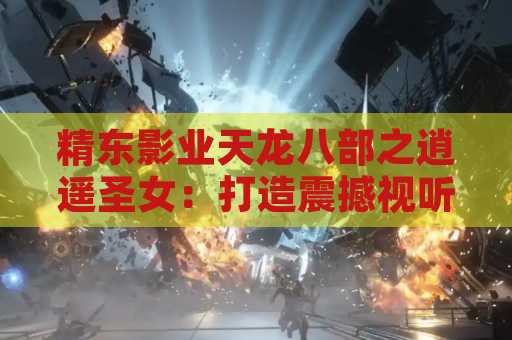 精东影业天龙八部之逍遥圣女：打造震撼视听盛宴