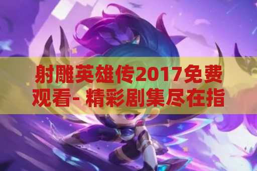 射雕英雄传2017免费观看- 精彩剧集尽在指尖