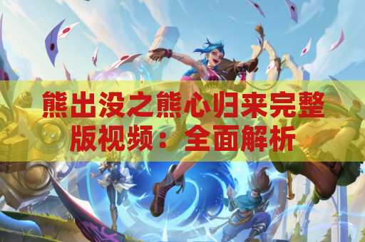 熊出没之熊心归来完整版视频：全面解析