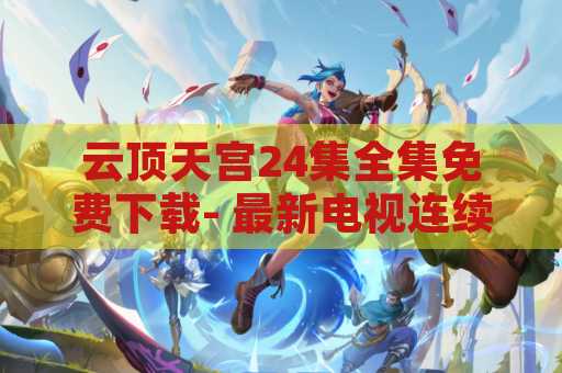 云顶天宫24集全集免费下载- 最新电视连续剧资源分享