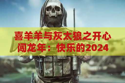 喜羊羊与灰太狼之开心闯龙年：快乐的2024春节