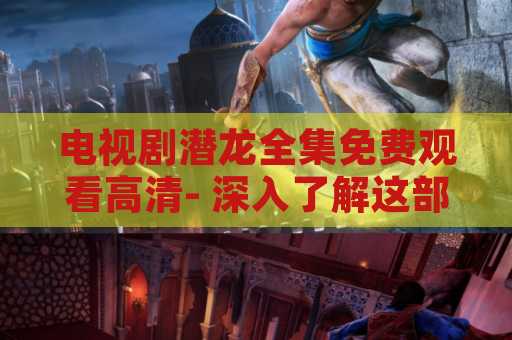 电视剧潜龙全集免费观看高清- 深入了解这部经典剧集