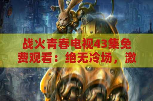战火青春电视43集免费观看：绝无冷场，激情无限