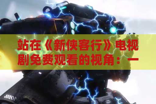 站在《新侠客行》电视剧免费观看的视角：一部关于侠客的经典作品