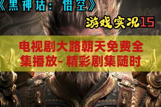 电视剧大路朝天免费全集播放- 精彩剧集随时观看