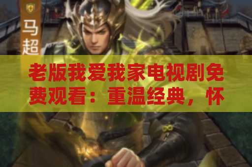 老版我爱我家电视剧免费观看：重温经典，怀旧时光