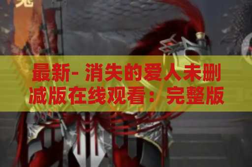 最新- 消失的爱人未删减版在线观看：完整版观看经典电影！