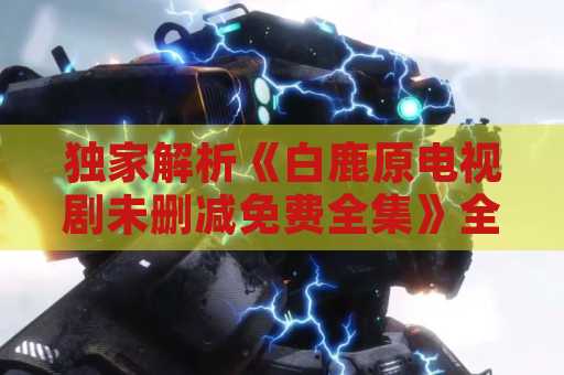 独家解析《白鹿原电视剧未删减免费全集》全集内容