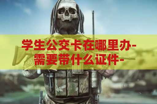 学生公交卡在哪里办-需要带什么证件-