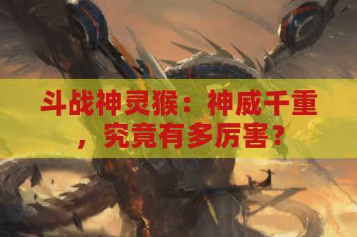 斗战神灵猴：神威千重，究竟有多厉害？