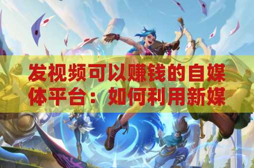 发视频可以赚钱的自媒体平台：如何利用新媒体获得收入