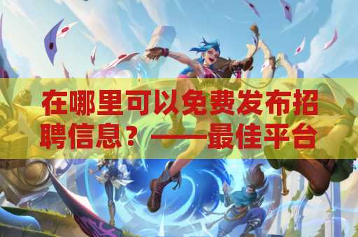 在哪里可以免费发布招聘信息？——最佳平台推荐