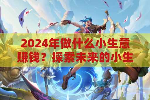 2024年做什么小生意赚钱？探索未来的小生意机会