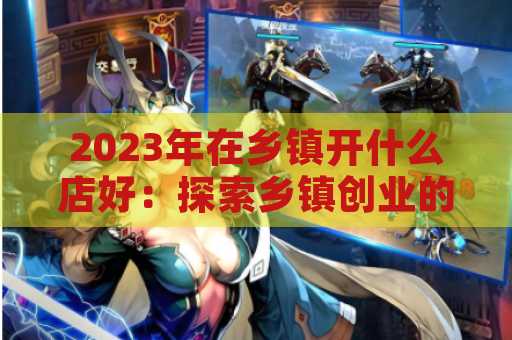 2023年在乡镇开什么店好：探索乡镇创业的新机遇