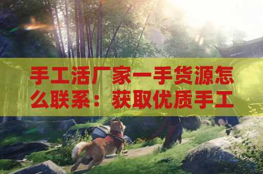 手工活厂家一手货源怎么联系：获取优质手工活的全面指南