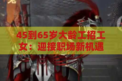 45到65岁大龄工招工女：迎接职场新机遇